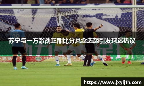 苏宁与一方激战正酣比分悬念迭起引发球迷热议